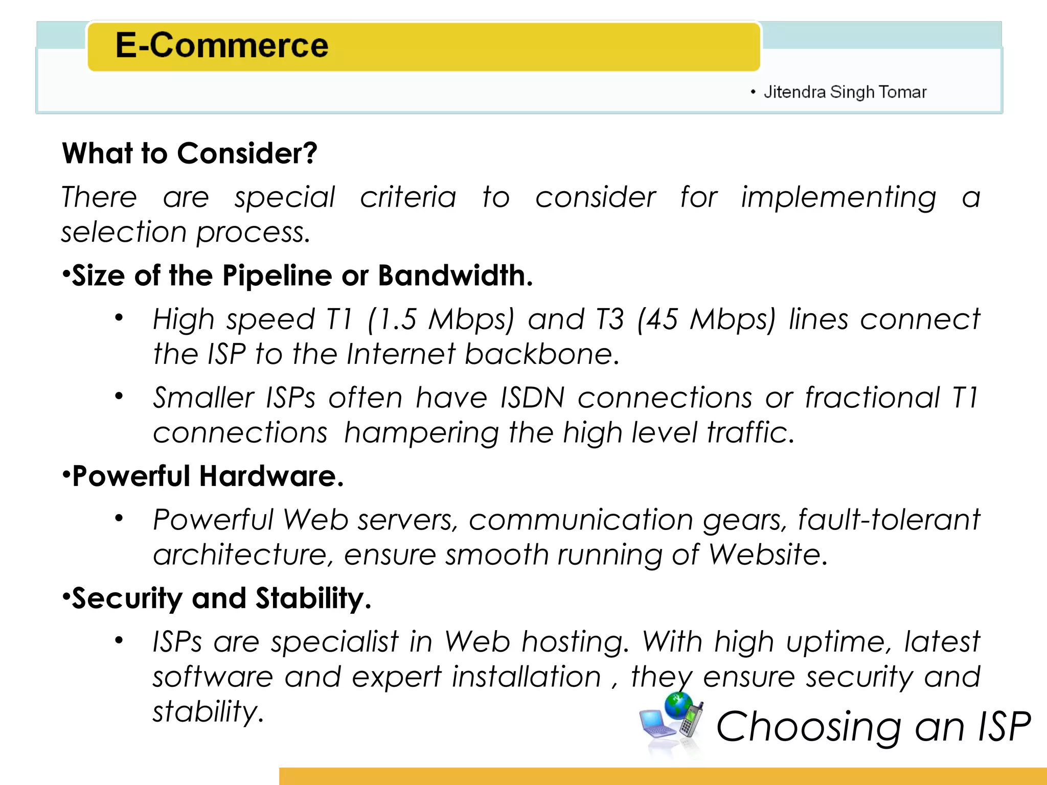 Amity School of Business

What to Consider?
There are special criteria to consider for implementing a
selection process.
•Size of the Pipeline or Bandwidth.
    • High speed T1 (1.5 Mbps) and T3 (45 Mbps) lines connect
       the ISP to the Internet backbone.
    • Smaller ISPs often have ISDN connections or fractional T1
       connections hampering the high level traffic.
•Powerful Hardware.
    • Powerful Web servers, communication gears, fault-tolerant
       architecture, ensure smooth running of Website.
•Security and Stability.
    • ISPs are specialist in Web hosting. With high uptime, latest
       software and expert installation , they ensure security and
       stability.
                                              Choosing an ISP
 