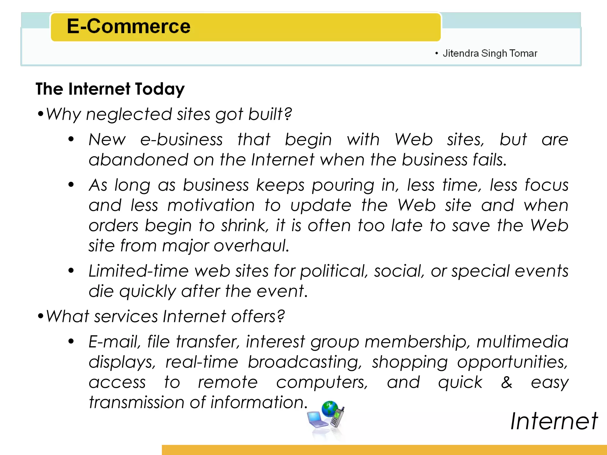 Amity School of Business

The Internet Today
•Why neglected sites got built?
   • New e-business that begin with Web sites, but are
       abandoned on the Internet when the business fails.
   • As long as business keeps pouring in, less time, less focus
       and less motivation to update the Web site and when
       orders begin to shrink, it is often too late to save the Web
       site from major overhaul.
   • Limited-time web sites for political, social, or special events
       die quickly after the event.
•What services Internet offers?
   • E-mail, file transfer, interest group membership, multimedia
       displays, real-time broadcasting, shopping opportunities,
       access to remote computers, and quick & easy
       transmission of information.
                                                             Internet
 