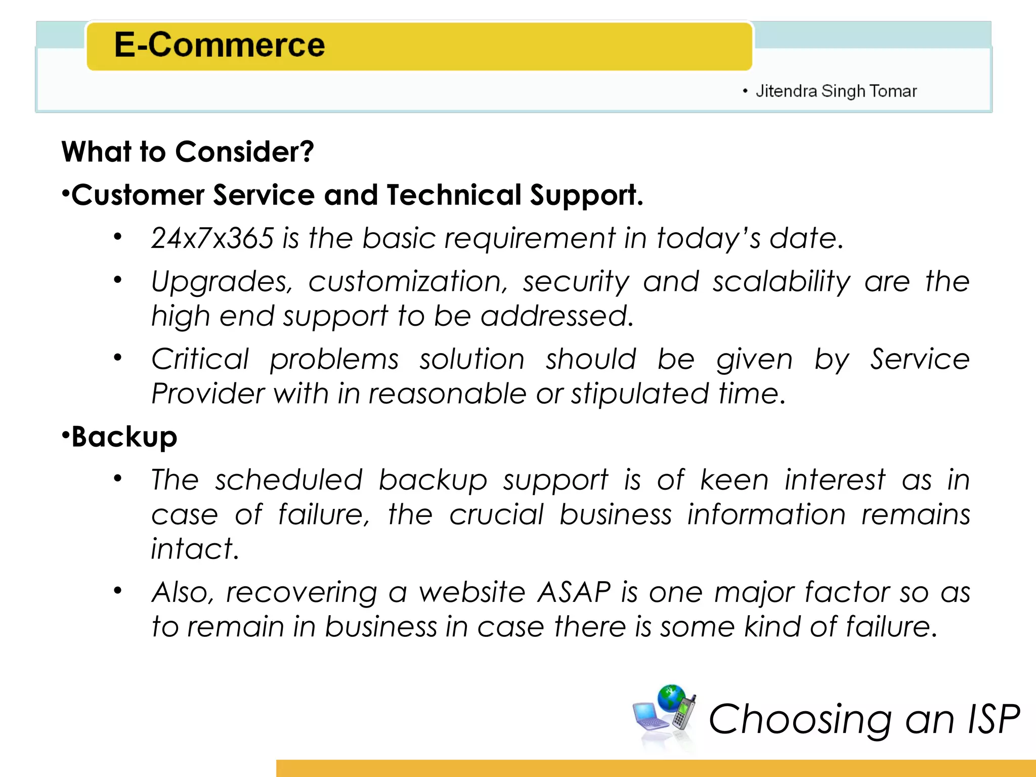 Amity School of Business

What to Consider?
•Customer Service and Technical Support.
   • 24x7x365 is the basic requirement in today’s date.
   • Upgrades, customization, security and scalability are the
      high end support to be addressed.
   • Critical problems solution should be given by Service
      Provider with in reasonable or stipulated time.
•Backup
   • The scheduled backup support is of keen interest as in
      case of failure, the crucial business information remains
      intact.
   • Also, recovering a website ASAP is one major factor so as
      to remain in business in case there is some kind of failure.


                                              Choosing an ISP
 