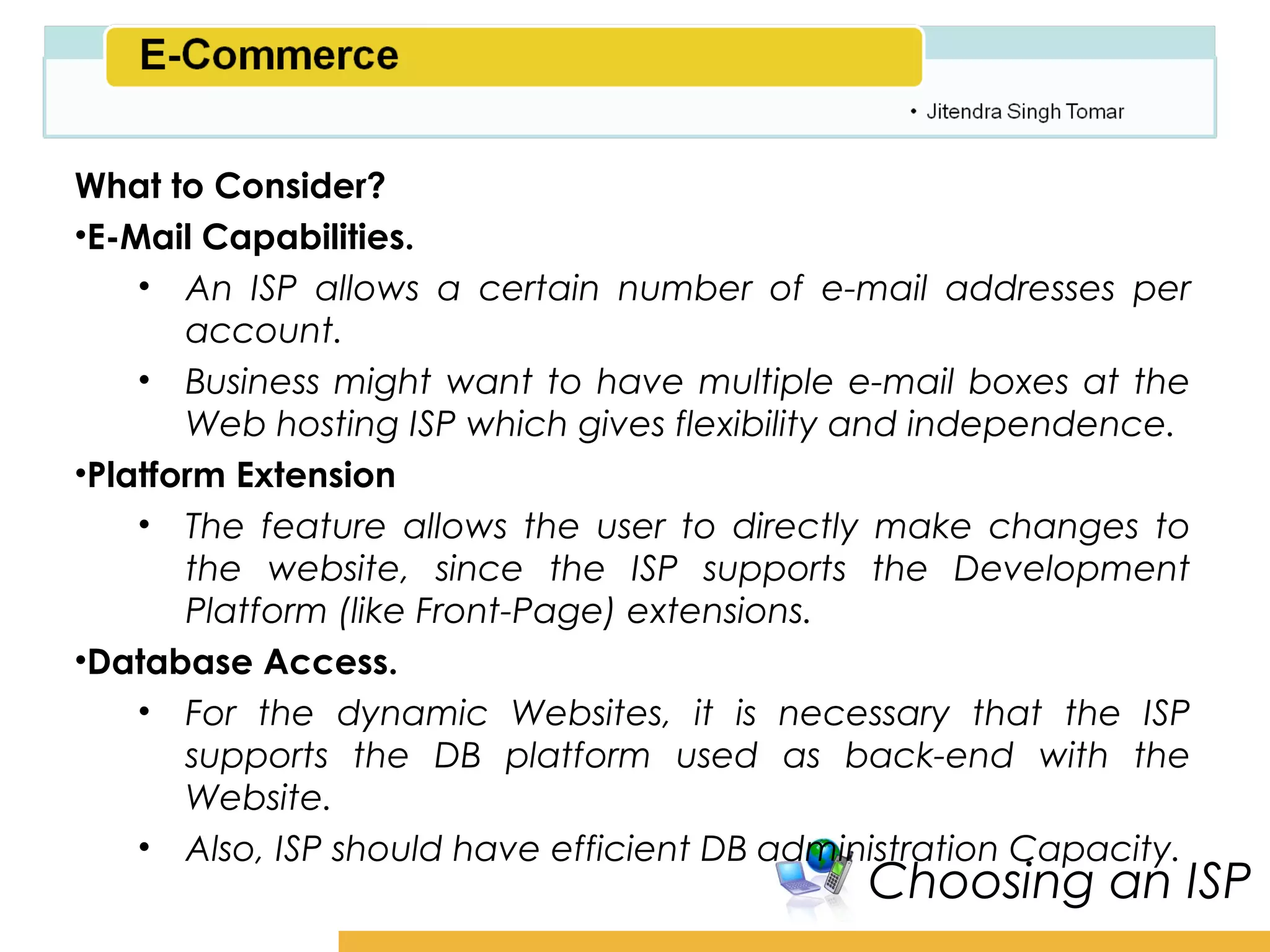 Amity School of Business

What to Consider?
•E-Mail Capabilities.
    • An ISP allows a certain number of e-mail addresses per
       account.
    • Business might want to have multiple e-mail boxes at the
       Web hosting ISP which gives flexibility and independence.
•Platform Extension
    • The feature allows the user to directly make changes to
       the website, since the ISP supports the Development
       Platform (like Front-Page) extensions.
•Database Access.
    • For the dynamic Websites, it is necessary that the ISP
       supports the DB platform used as back-end with the
       Website.
    • Also, ISP should have efficient DB administration Capacity.
                                              Choosing an ISP
 