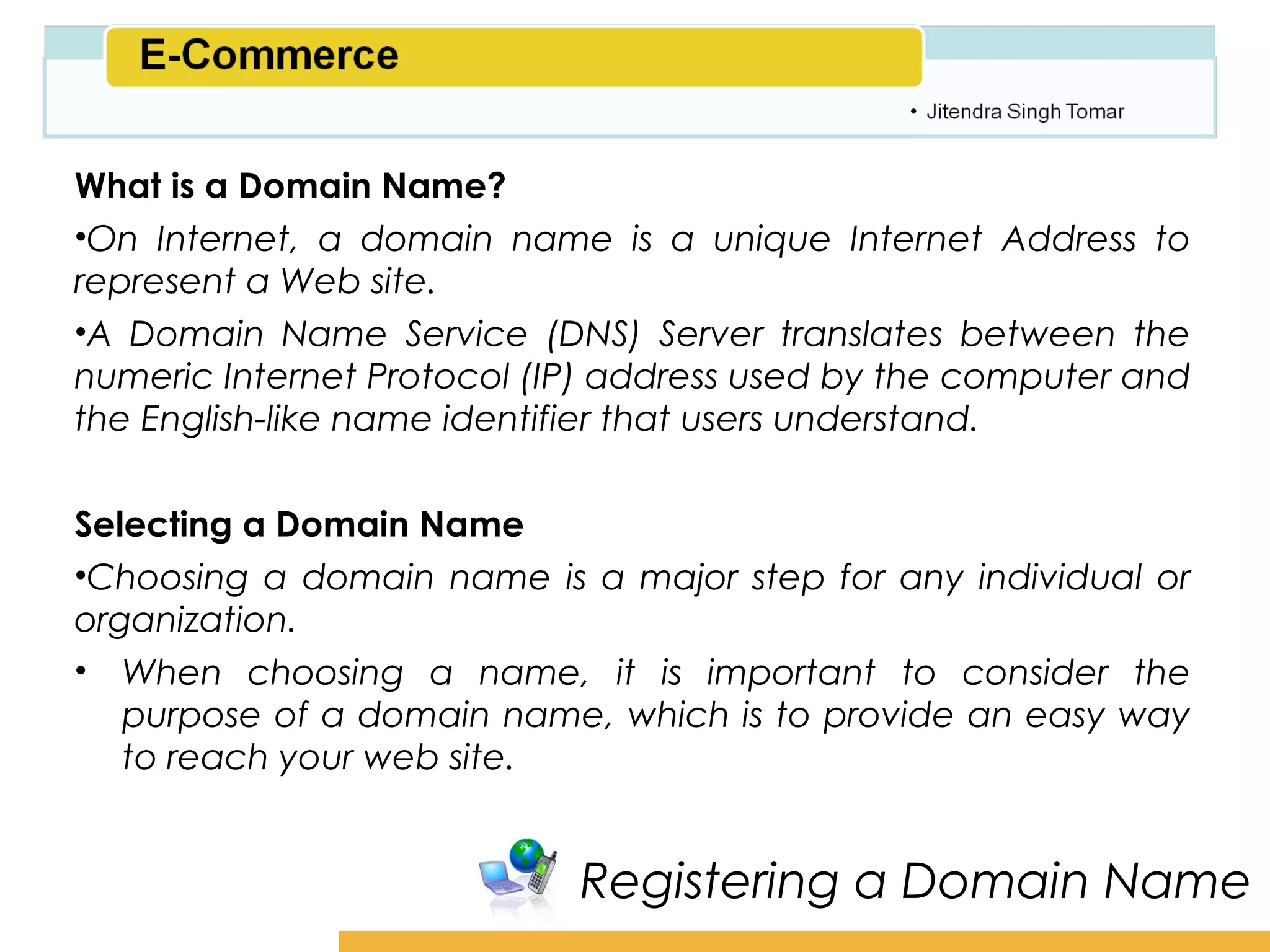 Amity School of Business

What is a Domain Name?
•On Internet, a domain name is a unique Internet Address to
represent a Web site.
•A Domain Name Service (DNS) Server translates between the
numeric Internet Protocol (IP) address used by the computer and
the English-like name identifier that users understand.


Selecting a Domain Name
•Choosing a domain name is a major step for any individual or
organization.
• When choosing a name, it is important to consider the
   purpose of a domain name, which is to provide an easy way
   to reach your web site.


                            Registering a Domain Name
 