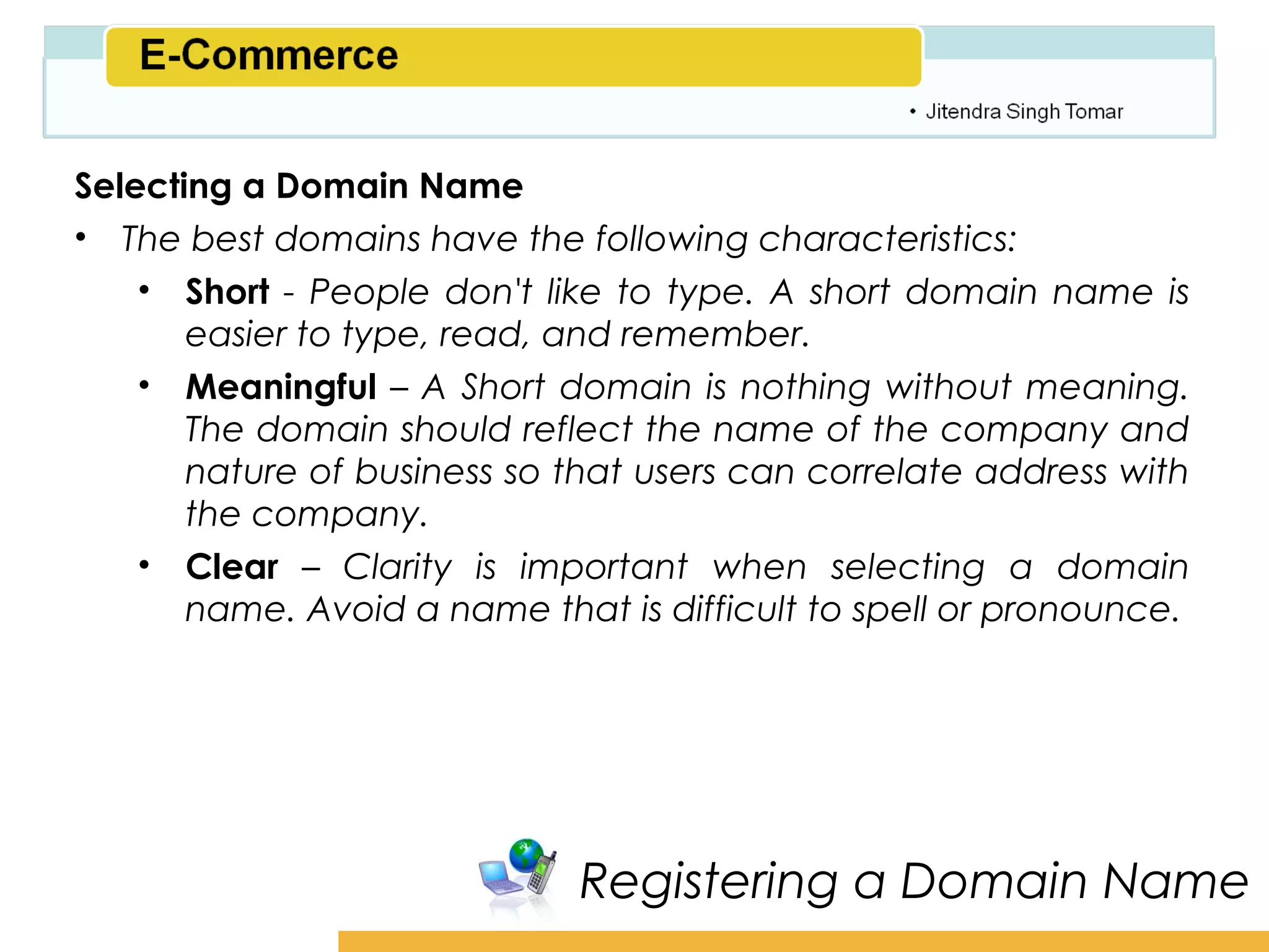 Amity School of Business

Selecting a Domain Name
• The best domains have the following characteristics:
    • Short - People don't like to type. A short domain name is
       easier to type, read, and remember.
    • Meaningful – A Short domain is nothing without meaning.
       The domain should reflect the name of the company and
       nature of business so that users can correlate address with
       the company.
    • Clear – Clarity is important when selecting a domain
       name. Avoid a name that is difficult to spell or pronounce.




                             Registering a Domain Name
 