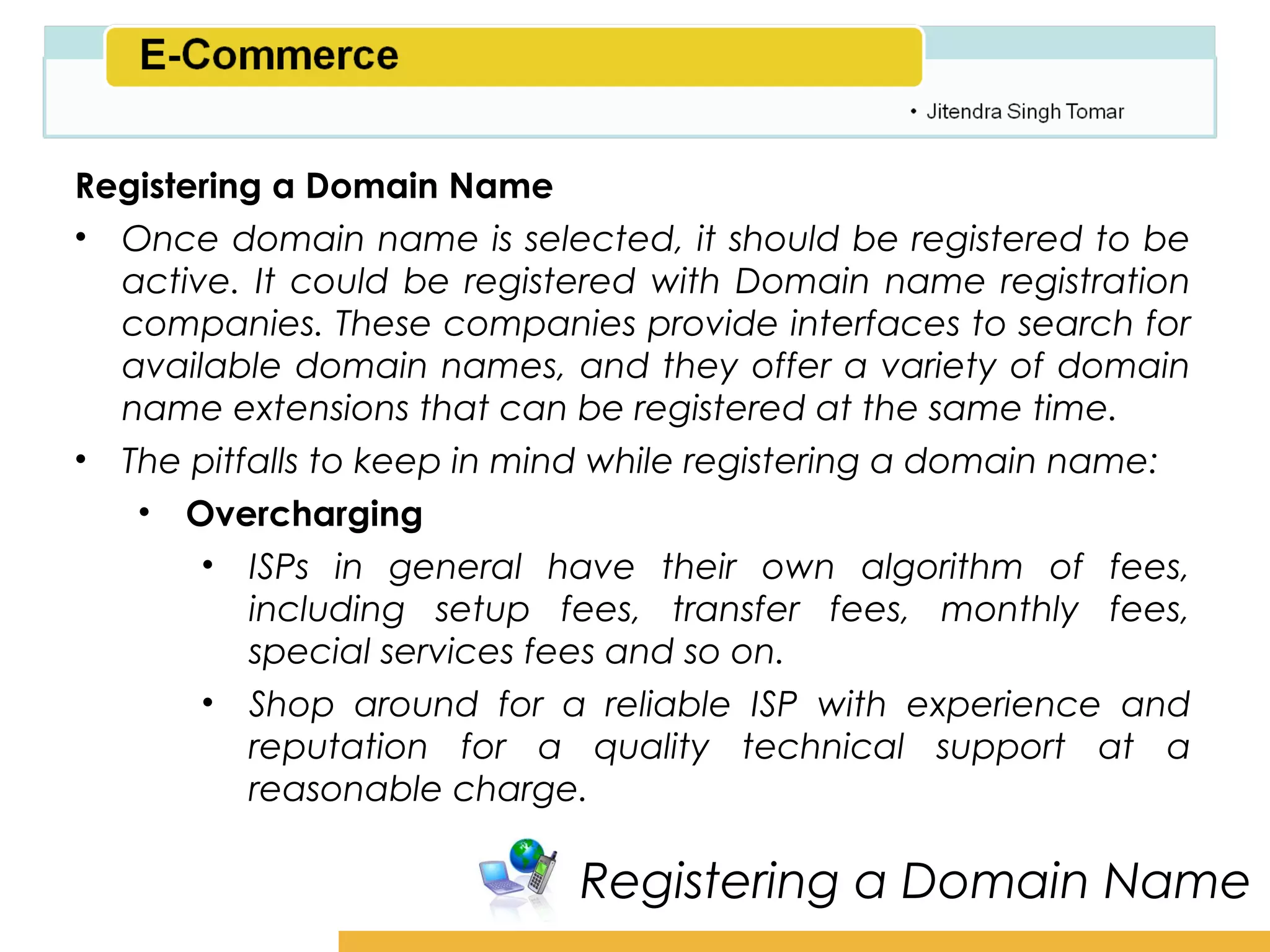 Amity School of Business

Registering a Domain Name
• Once domain name is selected, it should be registered to be
  active. It could be registered with Domain name registration
  companies. These companies provide interfaces to search for
  available domain names, and they offer a variety of domain
  name extensions that can be registered at the same time.
• The pitfalls to keep in mind while registering a domain name:
   • Overcharging
       • ISPs in general have their own algorithm of fees,
          including setup fees, transfer fees, monthly fees,
          special services fees and so on.
       • Shop around for a reliable ISP with experience and
          reputation for a quality technical support at a
          reasonable charge.

                            Registering a Domain Name
 