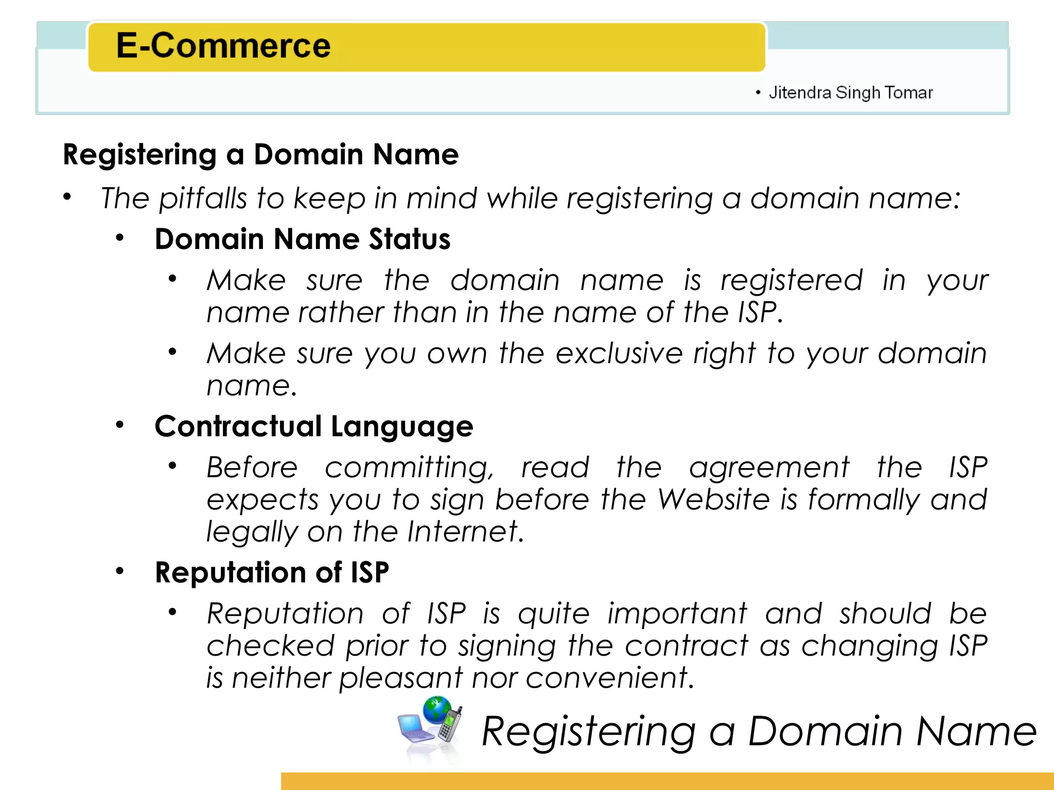 Amity School of Business

Registering a Domain Name
• The pitfalls to keep in mind while registering a domain name:
   • Domain Name Status
       • Make sure the domain name is registered in your
          name rather than in the name of the ISP.
       • Make sure you own the exclusive right to your domain
          name.
   • Contractual Language
       • Before committing, read the agreement the ISP
          expects you to sign before the Website is formally and
          legally on the Internet.
   • Reputation of ISP
       • Reputation of ISP is quite important and should be
          checked prior to signing the contract as changing ISP
          is neither pleasant nor convenient.
                            Registering a Domain Name
 