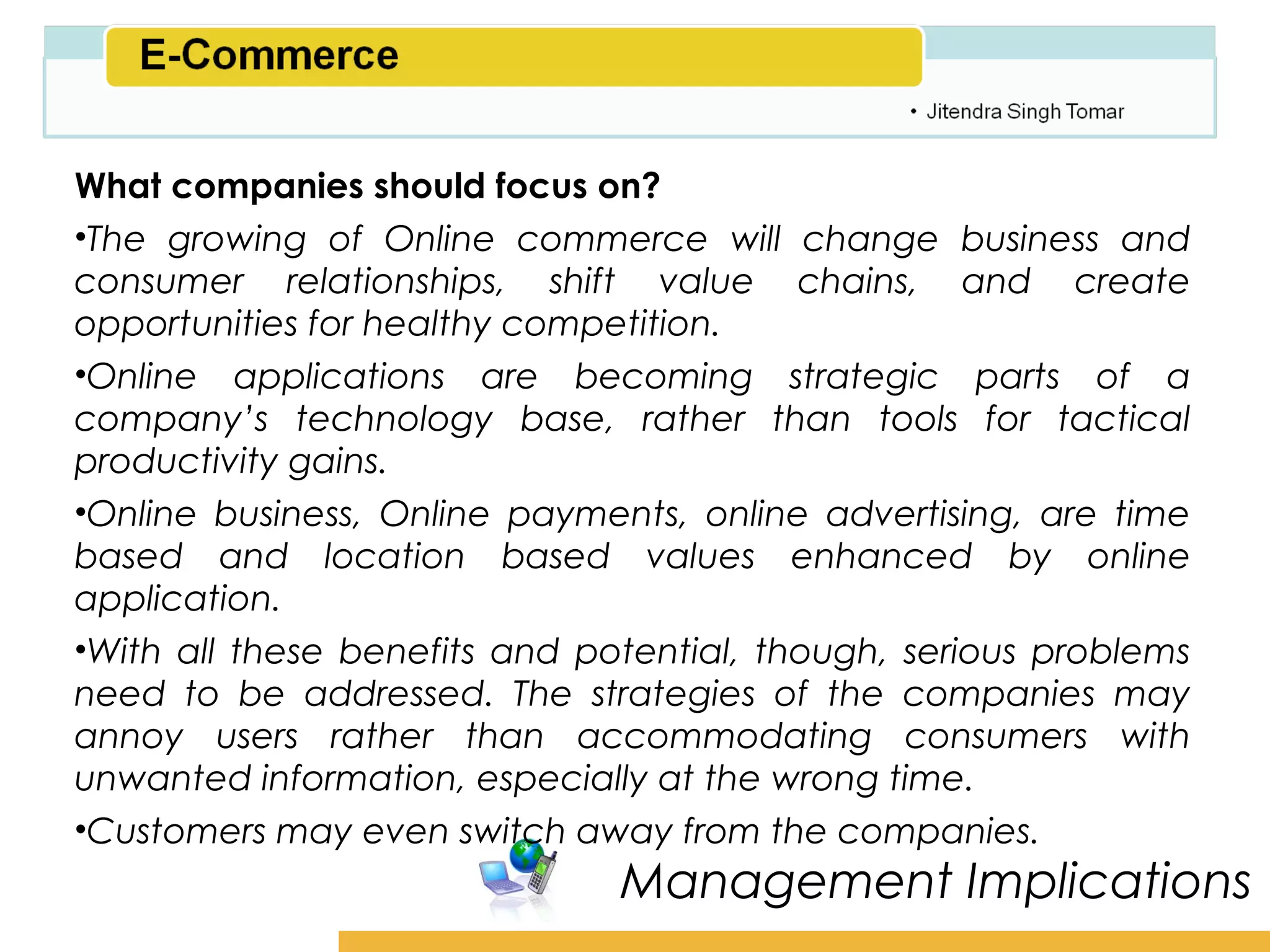 Amity School of Business

What companies should focus on?
•The growing of Online commerce will change business and
consumer relationships, shift value chains, and create
opportunities for healthy competition.
•Online applications are becoming strategic parts of a
company’s technology base, rather than tools for tactical
productivity gains.
•Online business, Online payments, online advertising, are time
based and location based values enhanced by online
application.
•With all these benefits and potential, though, serious problems
need to be addressed. The strategies of the companies may
annoy users rather than accommodating consumers with
unwanted information, especially at the wrong time.
•Customers may even switch away from the companies.
                               Management Implications
 