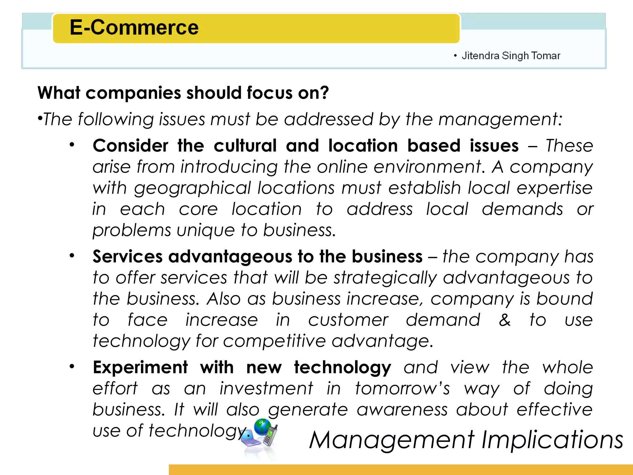 Amity School of Business

What companies should focus on?
•The following issues must be addressed by the management:
    • Consider the cultural and location based issues – These
       arise from introducing the online environment. A company
       with geographical locations must establish local expertise
       in each core location to address local demands or
       problems unique to business.
    • Services advantageous to the business – the company has
       to offer services that will be strategically advantageous to
       the business. Also as business increase, company is bound
       to face increase in customer demand & to use
       technology for competitive advantage.
    • Experiment with new technology and view the whole
       effort as an investment in tomorrow’s way of doing
       business. It will also generate awareness about effective
       use of technology.
                                Management Implications
 