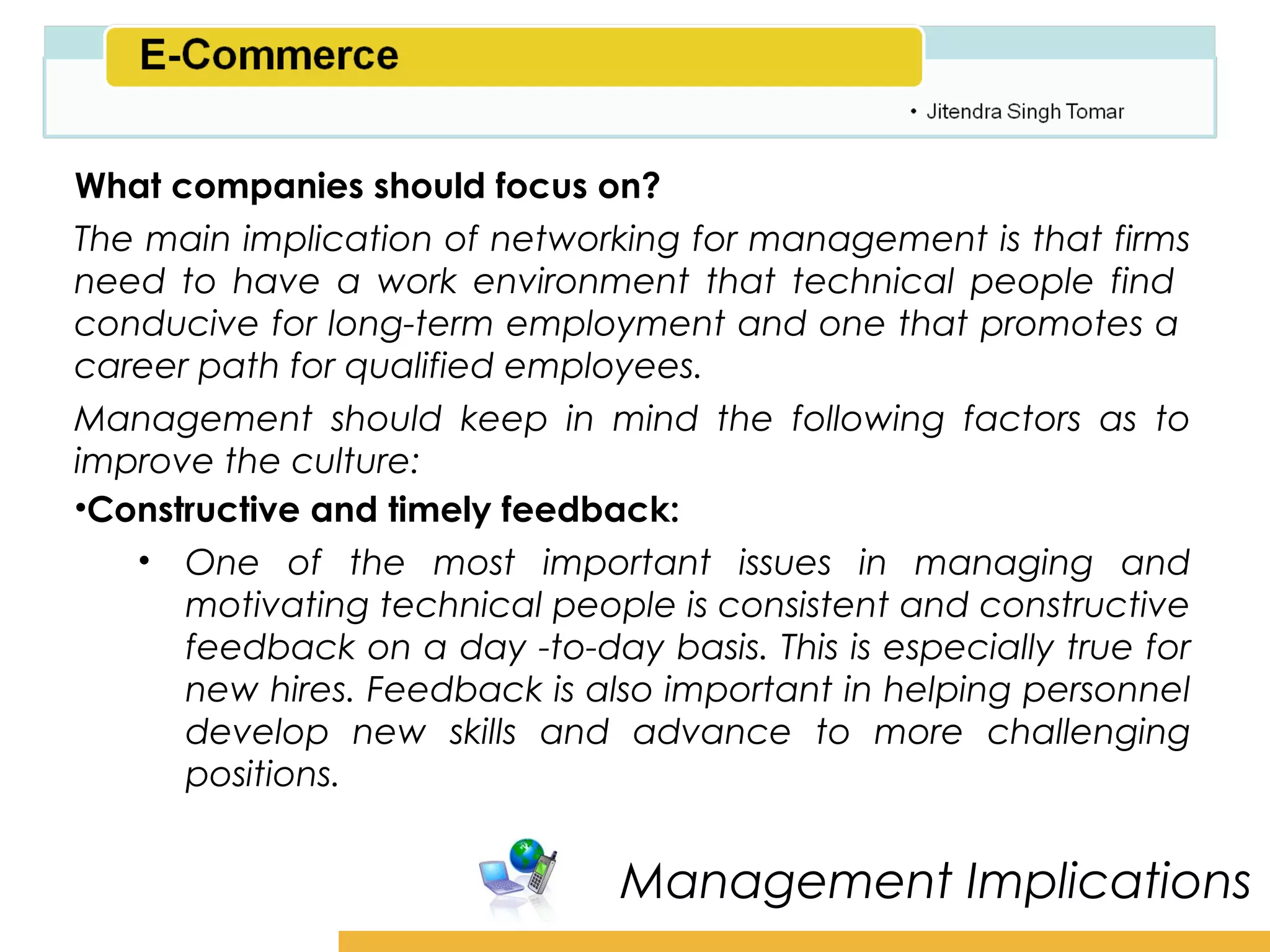 Amity School of Business

What companies should focus on?
The main implication of networking for management is that firms
need to have a work environment that technical people find
conducive for long-term employment and one that promotes a
career path for qualified employees.
Management should keep in mind the following factors as to
improve the culture:
•Constructive and timely feedback:
   • One of the most important issues in managing and
      motivating technical people is consistent and constructive
      feedback on a day -to-day basis. This is especially true for
      new hires. Feedback is also important in helping personnel
      develop new skills and advance to more challenging
      positions.


                                Management Implications
 