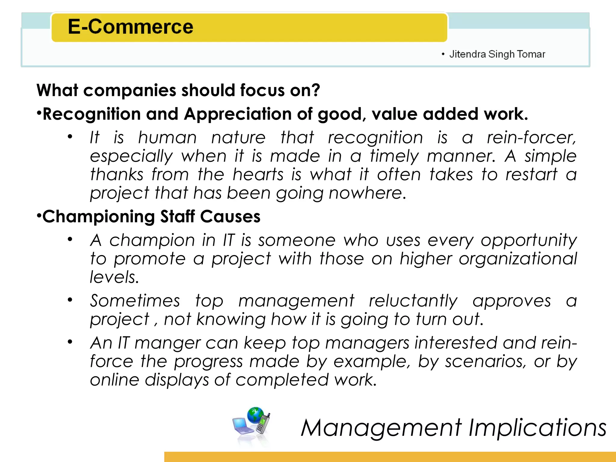 Amity School of Business

What companies should focus on?
•Recognition and Appreciation of good, value added work.
   • It is human nature that recognition is a rein-forcer,
      especially when it is made in a timely manner. A simple
      thanks from the hearts is what it often takes to restart a
      project that has been going nowhere.
•Championing Staff Causes
   • A champion in IT is someone who uses every opportunity
      to promote a project with those on higher organizational
      levels.
   • Sometimes top management reluctantly approves a
      project , not knowing how it is going to turn out.
   • An IT manger can keep top managers interested and rein-
      force the progress made by example, by scenarios, or by
      online displays of completed work.

                               Management Implications
 