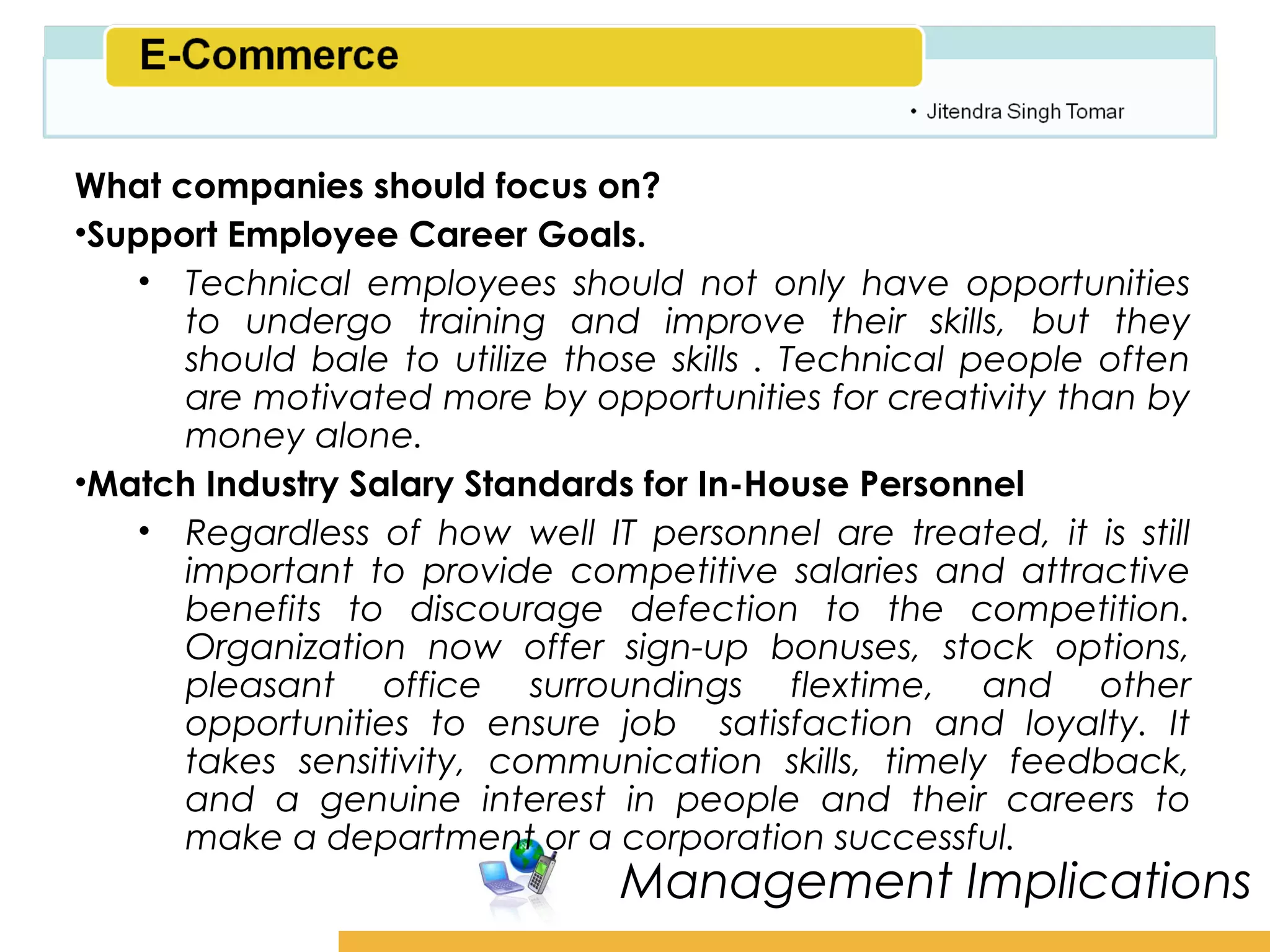 Amity School of Business

What companies should focus on?
•Support Employee Career Goals.
    • Technical employees should not only have opportunities
      to undergo training and improve their skills, but they
      should bale to utilize those skills . Technical people often
      are motivated more by opportunities for creativity than by
      money alone.
•Match Industry Salary Standards for In-House Personnel
    • Regardless of how well IT personnel are treated, it is still
      important to provide competitive salaries and attractive
      benefits to discourage defection to the competition.
      Organization now offer sign-up bonuses, stock options,
      pleasant office surroundings flextime, and other
      opportunities to ensure job satisfaction and loyalty. It
      takes sensitivity, communication skills, timely feedback,
      and a genuine interest in people and their careers to
      make a department or a corporation successful.
                                Management Implications
 