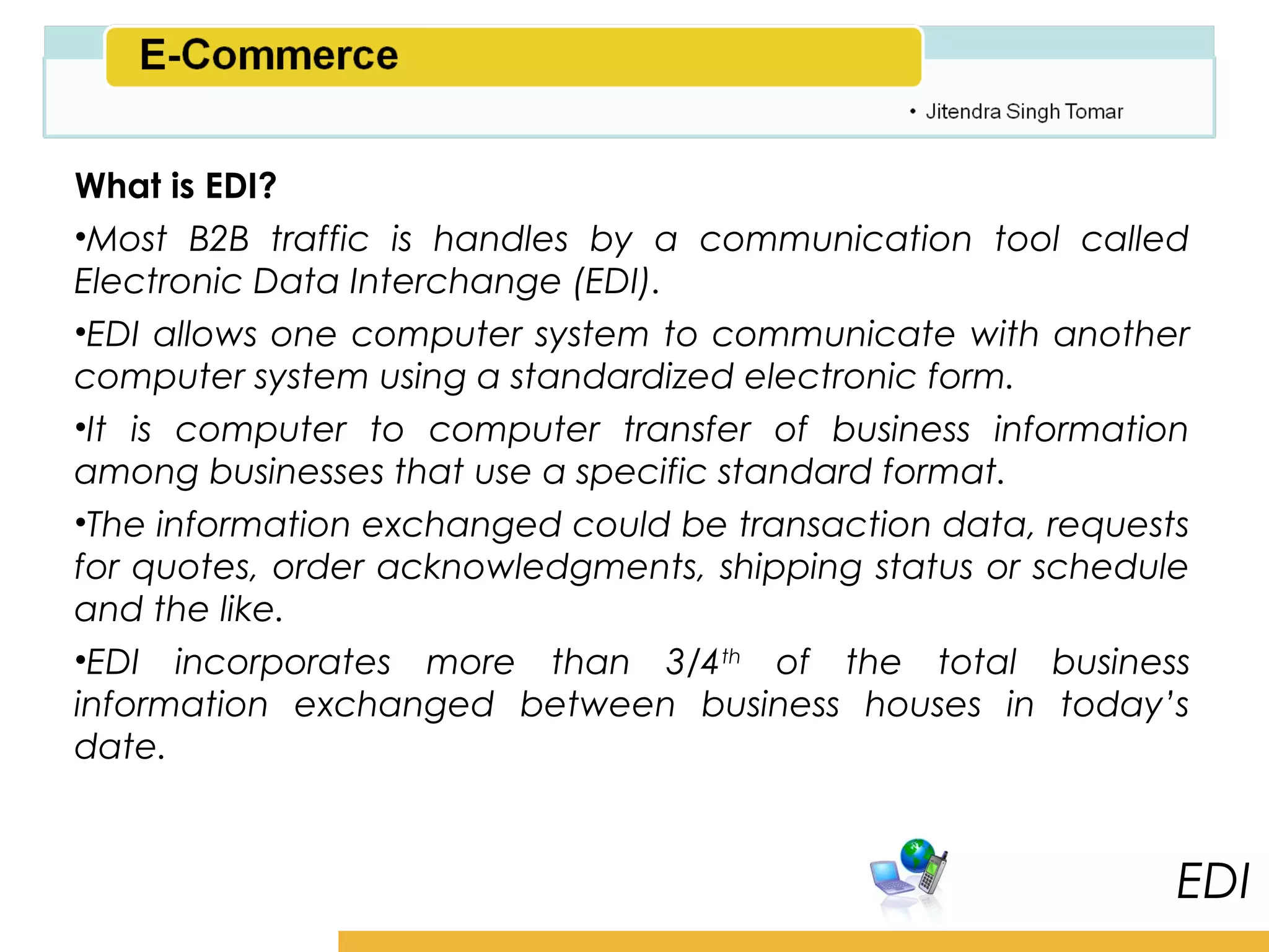 Amity School of Business

What is EDI?
•Most B2B traffic is handles by a communication tool called
Electronic Data Interchange (EDI).
•EDI allows one computer system to communicate with another
computer system using a standardized electronic form.
•It is computer to computer transfer of business information
among businesses that use a specific standard format.
•The information exchanged could be transaction data, requests
for quotes, order acknowledgments, shipping status or schedule
and the like.
•EDI incorporates more than 3/4th of the total business
information exchanged between business houses in today’s
date.


                                                                 EDI
 