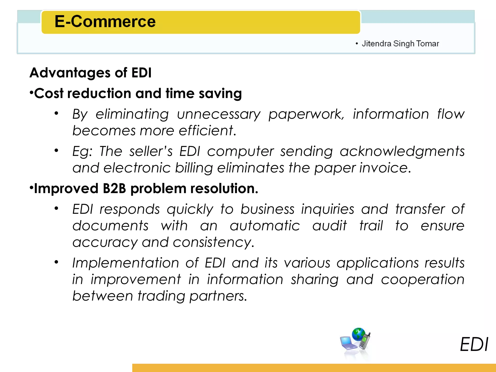 Amity School of Business

Advantages of EDI
•Cost reduction and time saving
   • By eliminating unnecessary paperwork, information flow
       becomes more efficient.
   • Eg: The seller’s EDI computer sending acknowledgments
       and electronic billing eliminates the paper invoice.
•Improved B2B problem resolution.
   • EDI responds quickly to business inquiries and transfer of
       documents with an automatic audit trail to ensure
       accuracy and consistency.
   • Implementation of EDI and its various applications results
       in improvement in information sharing and cooperation
       between trading partners.


                                                                 EDI
 
