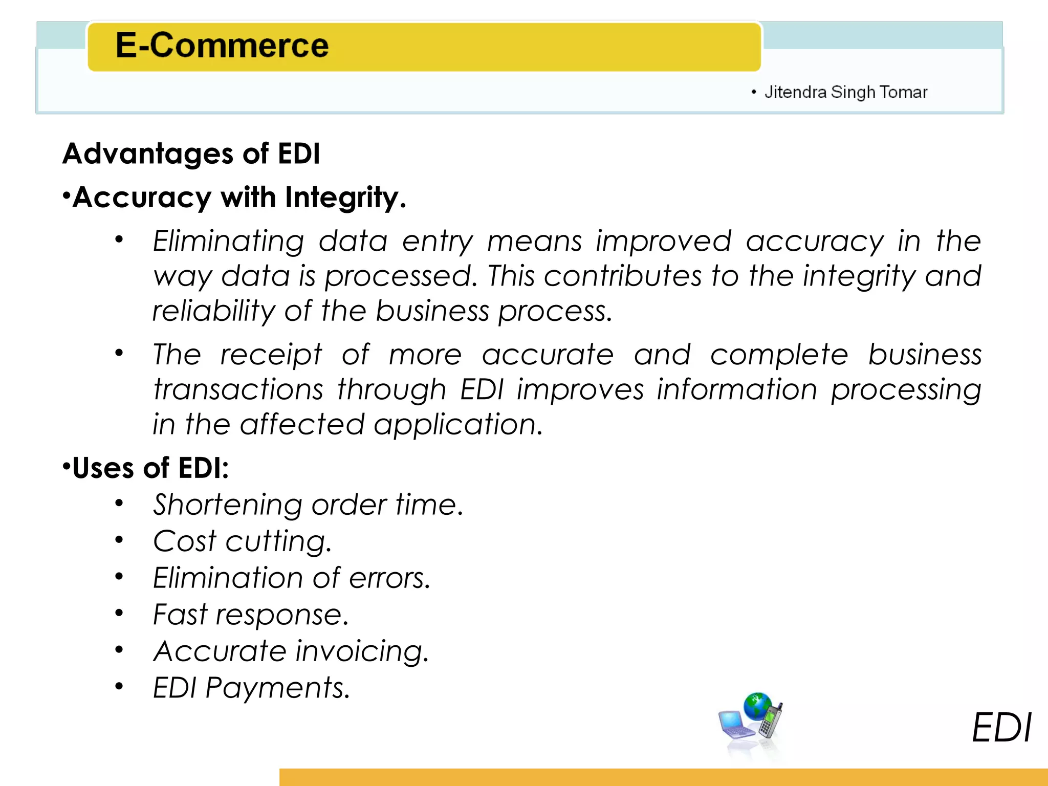 Amity School of Business

Advantages of EDI
•Accuracy with Integrity.
    • Eliminating data entry means improved accuracy in the
       way data is processed. This contributes to the integrity and
       reliability of the business process.
    • The receipt of more accurate and complete business
       transactions through EDI improves information processing
       in the affected application.
•Uses of EDI:
    • Shortening order time.
    • Cost cutting.
    • Elimination of errors.
    • Fast response.
    • Accurate invoicing.
    • EDI Payments.
                                                                    EDI
 
