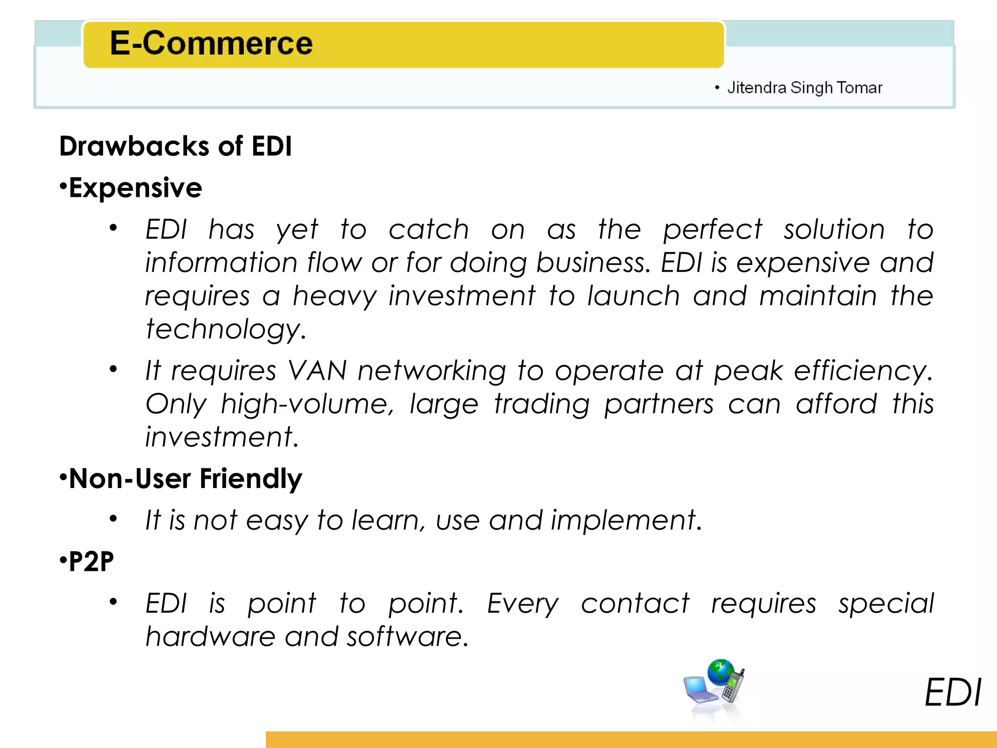 Amity School of Business

Drawbacks of EDI
•Expensive
    • EDI has yet to catch on as the perfect solution to
      information flow or for doing business. EDI is expensive and
      requires a heavy investment to launch and maintain the
      technology.
    • It requires VAN networking to operate at peak efficiency.
      Only high-volume, large trading partners can afford this
      investment.
•Non-User Friendly
    • It is not easy to learn, use and implement.
•P2P
    • EDI is point to point. Every contact requires special
      hardware and software.

                                                                    EDI
 