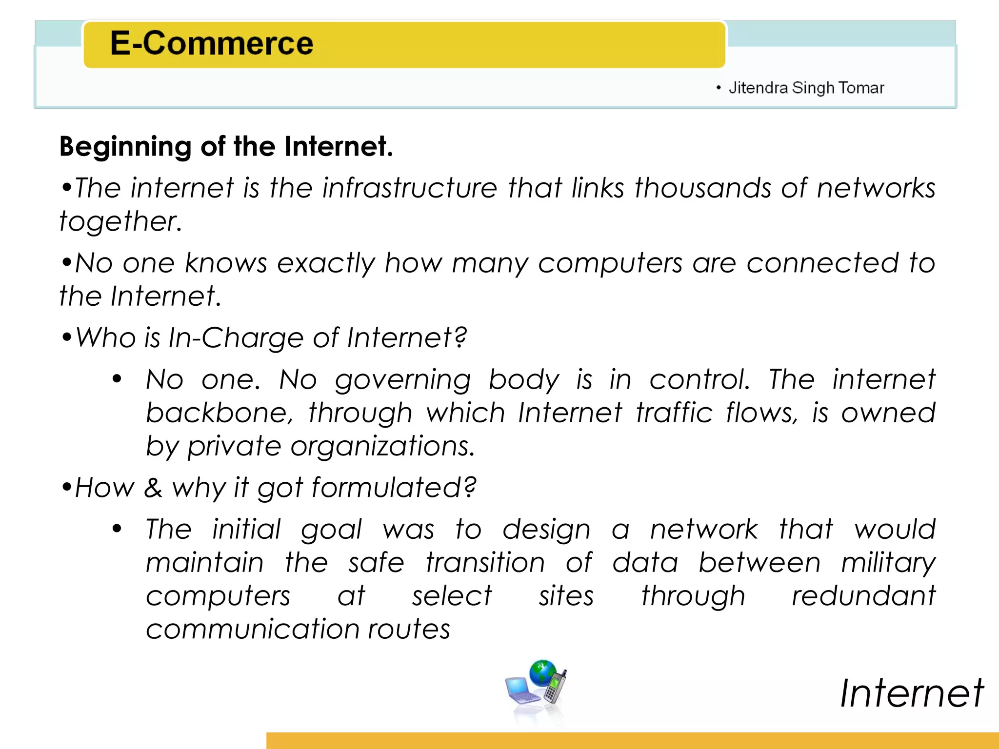 Amity School of Business

Beginning of the Internet.
•The internet is the infrastructure that links thousands of networks
together.
•No one knows exactly how many computers are connected to
the Internet.
•Who is In-Charge of Internet?
    • No one. No governing body is in control. The internet
       backbone, through which Internet traffic flows, is owned
       by private organizations.
•How & why it got formulated?
    • The initial goal was to design a network that would
       maintain the safe transition of data between military
       computers       at    select   sites     through   redundant
       communication routes

                                                             Internet
 