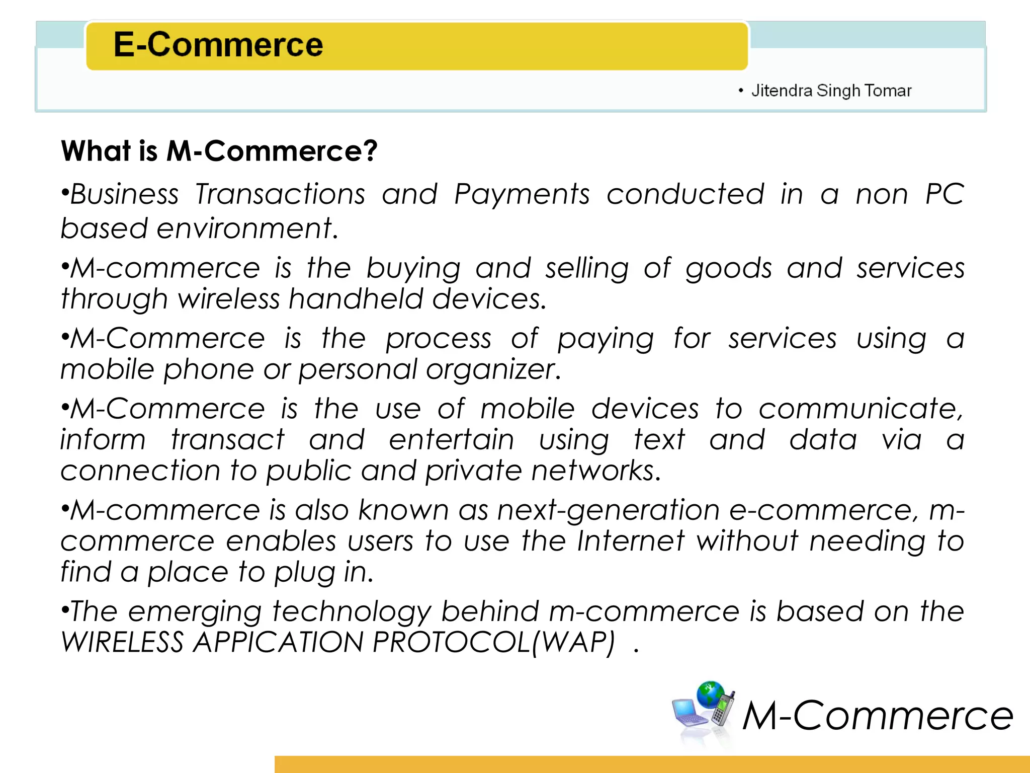 Amity School of Business

What is M-Commerce?
•Business Transactions and Payments conducted in a non PC
based environment.
•M-commerce is the buying and selling of goods and services
through wireless handheld devices.
•M-Commerce is the process of paying for services using a
mobile phone or personal organizer.
•M-Commerce is the use of mobile devices to communicate,
inform transact and entertain using text and data via a
connection to public and private networks.
•M-commerce is also known as next-generation e-commerce, m-
commerce enables users to use the Internet without needing to
find a place to plug in.
•The emerging technology behind m-commerce is based on the
WIRELESS APPICATION PROTOCOL(WAP) .

                                              M-Commerce
 