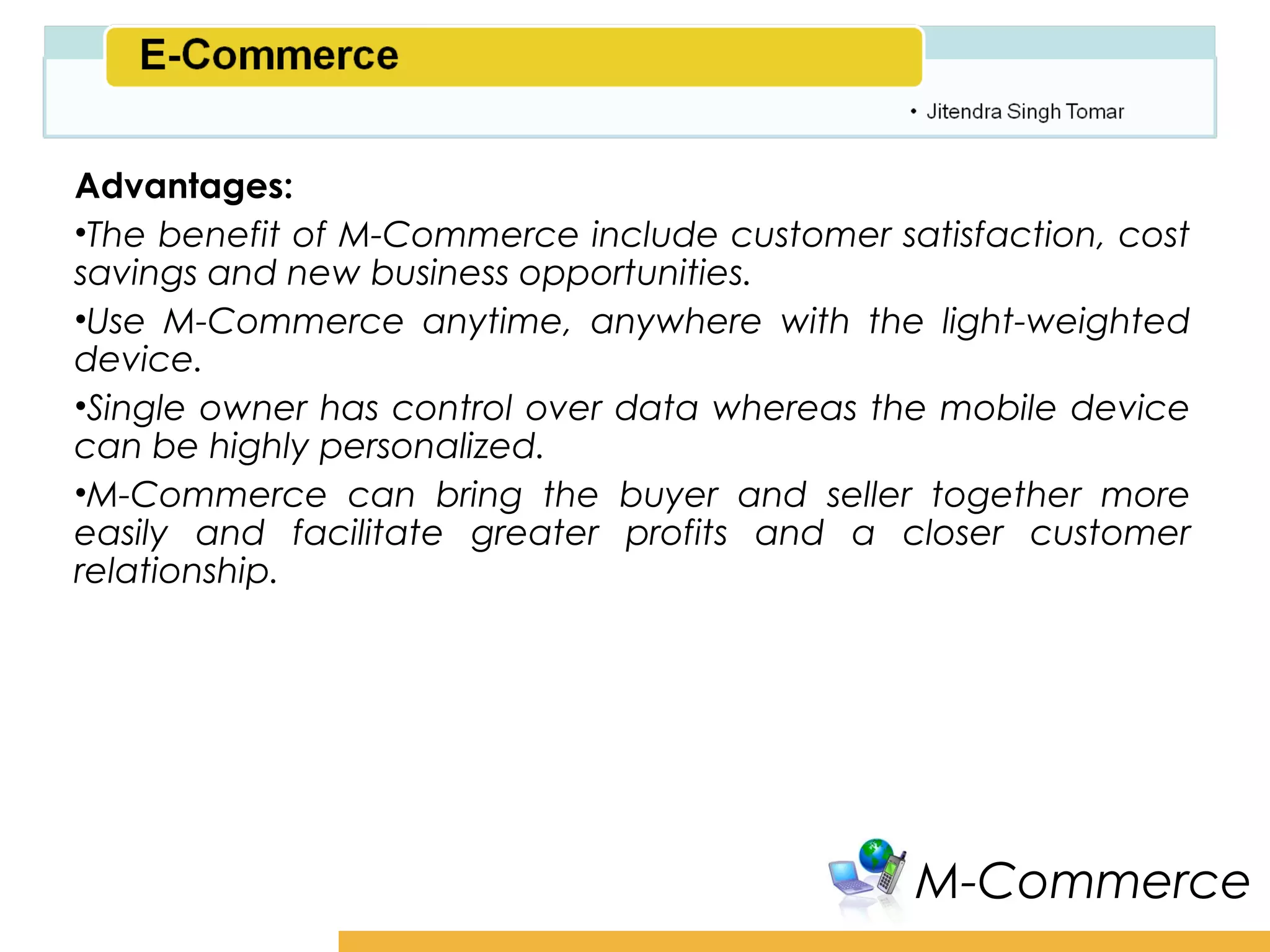 Amity School of Business

Advantages:
•The benefit of M-Commerce include customer satisfaction, cost
savings and new business opportunities.
•Use M-Commerce anytime, anywhere with the light-weighted
device.
•Single owner has control over data whereas the mobile device
can be highly personalized.
•M-Commerce can bring the buyer and seller together more
easily and facilitate greater profits and a closer customer
relationship.




                                               M-Commerce
 