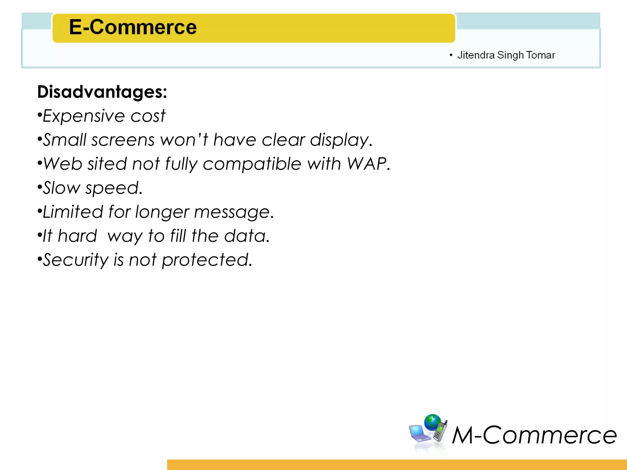 Amity School of Business

Disadvantages:
•Expensive cost
•Small screens won’t have clear display.
•Web sited not fully compatible with WAP.
•Slow speed.
•Limited for longer message.
•It hard way to fill the data.
•Security is not protected.




                                               M-Commerce
 
