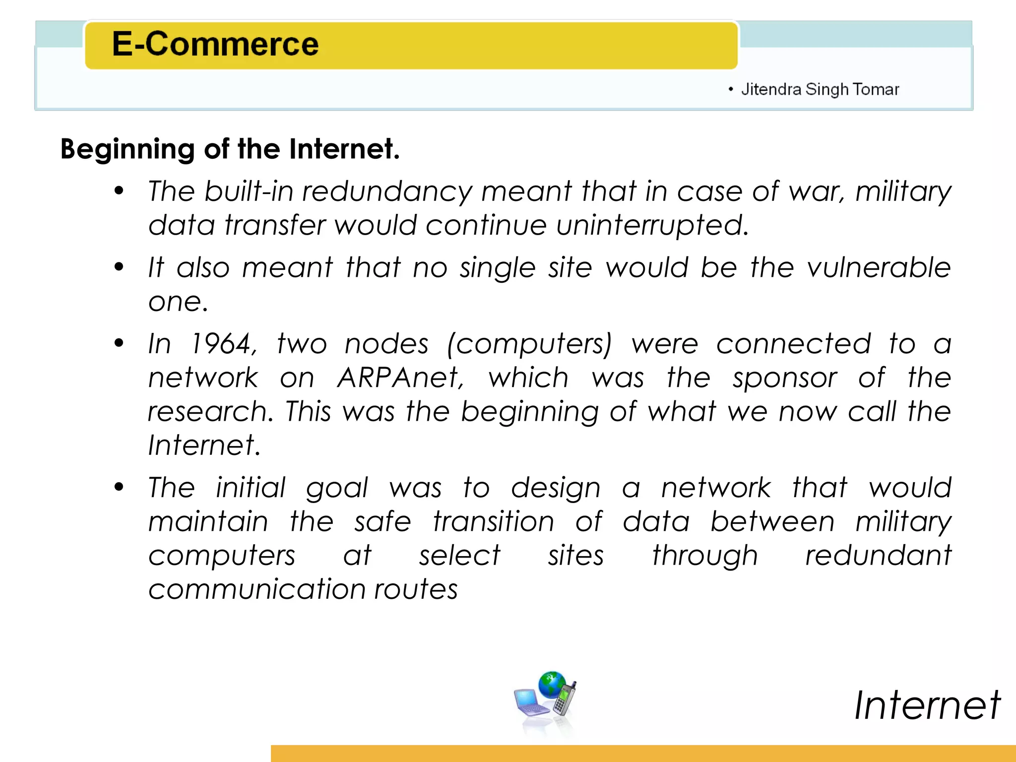 Amity School of Business

Beginning of the Internet.
   • The built-in redundancy meant that in case of war, military
      data transfer would continue uninterrupted.
   • It also meant that no single site would be the vulnerable
      one.
   • In 1964, two nodes (computers) were connected to a
      network on ARPAnet, which was the sponsor of the
      research. This was the beginning of what we now call the
      Internet.
   • The initial goal was to design a network that would
      maintain the safe transition of data between military
      computers      at    select sites   through   redundant
      communication routes



                                                          Internet
 