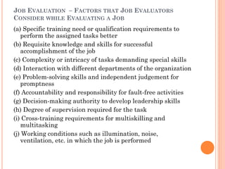 JOB EVALUATION – FACTORS THAT JOB EVALUATORS
CONSIDER WHILE EVALUATING A JOB
(a) Specific training need or qualification requirements to
perform the assigned tasks better
(b) Requisite knowledge and skills for successful
accomplishment of the job
(c) Complexity or intricacy of tasks demanding special skills
(d) Interaction with different departments of the organization
(e) Problem-solving skills and independent judgement for
promptness
(f) Accountability and responsibility for fault-free activities
(g) Decision-making authority to develop leadership skills
(h) Degree of supervision required for the task
(i) Cross-training requirements for multiskilling and
multitasking
(j) Working conditions such as illumination, noise,
ventilation, etc. in which the job is performed
 
