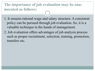 The importance of job evaluation may be enu-
merated as follows:
1. It ensures rational wage and salary structure. A consistent
policy can be pursued through job evaluation. So, it is a
valuable technique in the hands of management.
2. Job evaluation offers advantages of job analysis process
such as proper recruitment, selection, training, promotion,
transfers etc.
 