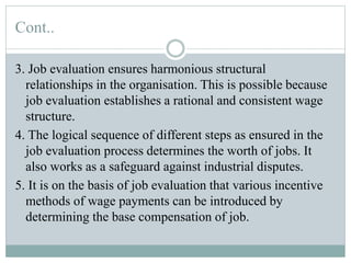 Cont..
3. Job evaluation ensures harmonious structural
relationships in the organisation. This is possible because
job evaluation establishes a rational and consistent wage
structure.
4. The logical sequence of different steps as ensured in the
job evaluation process determines the worth of jobs. It
also works as a safeguard against industrial disputes.
5. It is on the basis of job evaluation that various incentive
methods of wage payments can be introduced by
determining the base compensation of job.
 