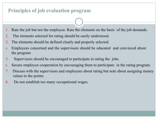 Principles of job evaluation program
1. Rate the job but not the employee. Rate the elements on the basis of the job demands.
2. The elements selected for rating should be easily understood.
3. The elements should be defined clearly and properly selected.
4. Employees concerned and the supervisors should be educated and convinced about
the program
5. Supervisors should be encouraged to participate in rating the jobs.
6. Secure employee cooperation by encouraging them to participate in the rating program.
7. Discuss with the supervisors and employees about rating but note about assigning money
values to the points.
8. Do not establish too many occupational wages.
 