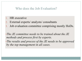 Who does the Job Evaluation?
1. HR executive
2. External experts/ analysts/ consultants
3. Job evaluation committee comprising mostly HoDs.
•The JE committee needs to be trained about the JE
methods and process first by experts.
•The results and process of the JE needs to be approved
by the top management in all cases.
 