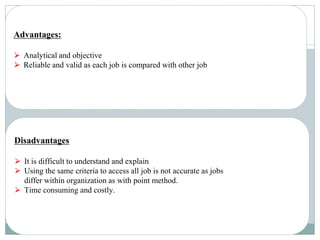 Advantages:
⮚ Analytical and objective
⮚ Reliable and valid as each job is compared with other job
Disadvantages
⮚ It is difficult to understand and explain
⮚ Using the same criteria to access all job is not accurate as jobs
differ within organization as with point method.
⮚ Time consuming and costly.
 