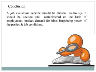Conclusion
A job evaluation scheme should be chosen cautiously. It
should be devised and administered on the basis of
employment market, demand for labor, bargaining power of
the parties & job conditions.
 