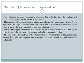 The role of job evaluation in organizations
•Job evaluation includes comparative processes due to the fact that the relations and
dependencies among the jobs have to be explained.
•This consists of an essential determinant that allows the management (through the
analysis of the targets, achievements and factors that influence the requirements of the
jobs) to assign the corresponding proportions of every job.
•For this reason job evaluation usually includes an extensive analysis of the roles, the
objectives and the corresponding actions and achievements of the jobs.
•The outcome of this analysis is the establishment of structures that aid the comparison
among the jobs and support the evaluators to make consistent and reasonable
judgments.
 