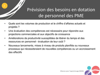 • Quels sont les volumes de production et le chiffre d’affaires actuels et
projetés ?
• Une évaluation des compétences est nécessaire pour répondre aux
projections commerciales et aux objectifs de croissance
• Améliorations de productivité susceptibles de libérer du temps et des
ressources en personnel - évaluation de leur coût ?
• Nouveaux lancements, mises à niveau de produits planifiés ou nouveaux
processus qui nécessiteraient de nouvelles compétences ou un accroissement
des effectifs
Prévision des besoins en dotation
de personnel des PME
Alliances pour l’apprentissage (RAISE)
2
 