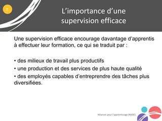 Une supervision efficace encourage davantage d’apprentis
à effectuer leur formation, ce qui se traduit par :
• des milieux de travail plus productifs
• une production et des services de plus haute qualité
• des employés capables d’entreprendre des tâches plus
diversifiées.
L’importance d’une
supervision efficace
Alliances pour l’apprentissage (RAISE)
2
 