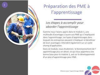 Alliances pour l’apprentissage (RAISE)
Comme nous l’avons appris dans le module 1, une
multitude d’avantages s'ouvre aux PME qui s’impliquent
dans l’apprentissage. Les types d’apprentissages dans
lesquels les entreprises peuvent s’impliquer et bénéficier
de leurs avantages s’étendent également sur un vaste
champ d’application.
Dans ce module, nous étudierons le fonctionnement de l’
apprentissage plus en détail, ce qui nous apportera une
bonne base pour le module 3, axé sur le développement
d’un plan d’apprentissage pour PME.
Préparation des PME à
l’apprentissage
à l’ap
Les étapes à accomplir pour
aborder l’apprentissage
1
 