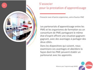 Alliances pour l’apprentissage (RAISE)
Les partenariats d’apprentissage entre les
PME et les organismes de formation ou un
consortium de PME partageant le même
état d’esprit offrent une situation gagnant-
gagnant, avec des avantages à partager des
deux côtés.
Dans les diapositives qui suivent, nous
examinons ces avantages et abordons la
façon dont les PME peuvent établir un
partenariat avec les apprentis.
S’associer
pour la prestation d’apprentissage
S’associer avec d’autres organismes, voire d’autres PME
3
 