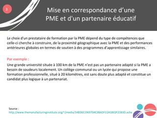 Le choix d'un prestataire de formation par la PME dépend du type de compétences que
celle-ci cherche à construire, de la proximité géographique avec la PME et des performances
antérieures globales en termes de soutien à des programmes d’apprentissage similaires.
Par exemple :
Une grande université située à 100 km de la PME n’est pas un partenaire adapté si la PME a
besoin de soudeurs localement. Un collège communal ou un lycée qui propose une
formation professionnelle, situé à 20 kilomètres, est sans doute plus adapté et constitue un
candidat plus logique à un partenariat.
Mise en correspondance d’une
PME et d'un partenaire éducatif
Source :
http://www.themanufacturinginstitute.org/~/media/14B36E1969704C3BADF11A1BE0F21B3D.ashx
3
 