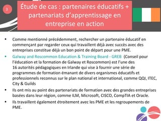 • Comme mentionné précédemment, rechercher un partenaire éducatif en
commençant par regarder ceux qui travaillent déjà avec succès avec des
entreprises constitue déjà un bon point de départ pour une PME.
• Galway and Roscommon Education & Training Board - GREB (Conseil pour
l’éducation et la formation de Galway et Roscommon) est l’une des
16 autorités pédagogiques en Irlande qui vise à fournir une série de
programmes de formation émanant de divers organismes éducatifs et
professionnels reconnus sur le plan national et international, comme QQI, ITEC,
City & Guilds
• Ils ont mis au point des partenariats de formation avec des grandes entreprises
basées dans leur région, comme ILM, Microsoft, CISCO, CompTIA et Oracle.
• Ils travaillent également étroitement avec les PME et les regroupements de
PME.
3 Étude de cas : partenaires éducatifs +
partenariats d’apprentissage en
entreprise en action
 