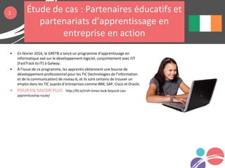 • En février 2016, le GRETB a lancé un programme d’apprentissage en
informatique axé sur le développement logiciel, conjointement avec FIT
(FastTrack to IT) à Galway.
• À l’issue de ce programme, les apprentis obtiennent une bourse de
développement professionnel pour les TIC (technologies de l'information
et de la communication) de niveau 6, et ils sont certains de trouver un
emploi dans les TIC auprès d’entreprises comme IBM, SAP, Cisco et Oracle.
• POUR EN SAVOIR PLUS http://fit.ie/irish-times-look-beyond-cao-
apprenticeship-route/
3 Étude de cas : Partenaires éducatifs et
partenariats d’apprentissage en
entreprise en action
 