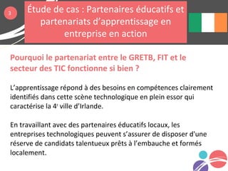 Pourquoi le partenariat entre le GRETB, FIT et le
secteur des TIC fonctionne si bien ?
L’apprentissage répond à des besoins en compétences clairement
identifiés dans cette scène technologique en plein essor qui
caractérise la 4e
ville d’Irlande.
En travaillant avec des partenaires éducatifs locaux, les
entreprises technologiques peuvent s’assurer de disposer d'une
réserve de candidats talentueux prêts à l’embauche et formés
localement.
3 Étude de cas : Partenaires éducatifs et
partenariats d’apprentissage en
entreprise en action
 