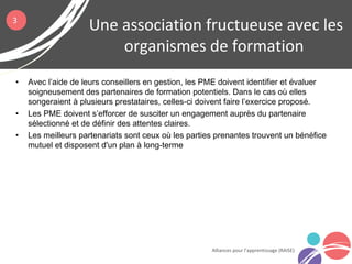 • Avec l’aide de leurs conseillers en gestion, les PME doivent identifier et évaluer
soigneusement des partenaires de formation potentiels. Dans le cas où elles
songeraient à plusieurs prestataires, celles-ci doivent faire l’exercice proposé.
• Les PME doivent s’efforcer de susciter un engagement auprès du partenaire
sélectionné et de définir des attentes claires.
• Les meilleurs partenariats sont ceux où les parties prenantes trouvent un bénéfice
mutuel et disposent d'un plan à long-terme
Une association fructueuse avec les
organismes de formation
Alliances pour l’apprentissage (RAISE)
3
 