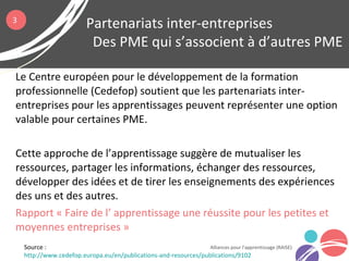 Le Centre européen pour le développement de la formation
professionnelle (Cedefop) soutient que les partenariats inter-
entreprises pour les apprentissages peuvent représenter une option
valable pour certaines PME.
Cette approche de l’apprentissage suggère de mutualiser les
ressources, partager les informations, échanger des ressources,
développer des idées et de tirer les enseignements des expériences
des uns et des autres.
Rapport « Faire de l’ apprentissage une réussite pour les petites et
moyennes entreprises »
Partenariats inter-entreprises
Des PME qui s’associent à d’autres PME
Alliances pour l’apprentissage (RAISE)
3
Source :
http://www.cedefop.europa.eu/en/publications-and-resources/publications/9102
 