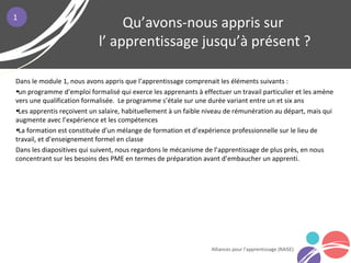 Dans le module 1, nous avons appris que l’apprentissage comprenait les éléments suivants :
•un programme d’emploi formalisé qui exerce les apprenants à effectuer un travail particulier et les amène
vers une qualification formalisée. Le programme s’étale sur une durée variant entre un et six ans
•Les apprentis reçoivent un salaire, habituellement à un faible niveau de rémunération au départ, mais qui
augmente avec l’expérience et les compétences
•La formation est constituée d’un mélange de formation et d’expérience professionnelle sur le lieu de
travail, et d’enseignement formel en classe
Dans les diapositives qui suivent, nous regardons le mécanisme de l’apprentissage de plus près, en nous
concentrant sur les besoins des PME en termes de préparation avant d’embaucher un apprenti.
Qu’avons-nous appris sur
l’ apprentissage jusqu’à présent ?
Alliances pour l’apprentissage (RAISE)
1
 