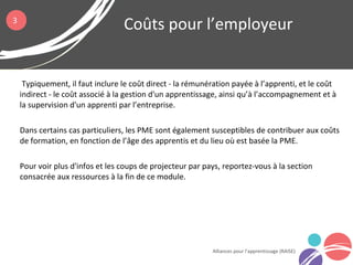 Typiquement, il faut inclure le coût direct - la rémunération payée à l’apprenti, et le coût
indirect - le coût associé à la gestion d'un apprentissage, ainsi qu’à l’accompagnement et à
la supervision d'un apprenti par l’entreprise.
Dans certains cas particuliers, les PME sont également susceptibles de contribuer aux coûts
de formation, en fonction de l’âge des apprentis et du lieu où est basée la PME.
Pour voir plus d'infos et les coups de projecteur par pays, reportez-vous à la section
consacrée aux ressources à la fin de ce module.
Coûts pour l’employeur
Alliances pour l’apprentissage (RAISE)
3
 