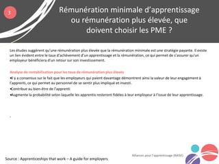 Les études suggèrent qu’une rémunération plus élevée que la rémunération minimale est une stratégie payante. Il existe
un lien évident entre le taux d’achèvement d’un apprentissage et la rémunération, ce qui permet de s’assurer qu'un
employeur bénéficiera d’un retour sur son investissement.
Analyse de rentabilisation pour les taux de rémunération plus élevés
•Il y a consensus sur le fait que les employeurs qui paient davantage démontrent ainsi la valeur de leur engagement à
l’apprenti, ce qui permet au personnel de se sentir plus impliqué et investi.
•Contribue au bien-être de l’apprenti
•Augmente la probabilité selon laquelle les apprentis resteront fidèles à leur employeur à l’issue de leur apprentissage.
.
Rémunération minimale d’apprentissage
ou rémunération plus élevée, que
doivent choisir les PME ?
Alliances pour l’apprentissage (RAISE)
3
Source : Apprenticeships that work – A guide for employers
 