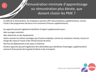Au-delà de la rémunération, les employeurs peuvent offrir des prestations supplémentaires, comme
l’accès à des programmes de bonus et le versement d’heures supplémentaires.
Les apprentis peuvent également bénéficier d’argent supplémentaire pour :
•des ouvrages essentiels
•des vêtements ou des équipements
•et/ou recevoir les mêmes avantages que d’autres employés, comme les cotisations retraite, la prise en
charge des repas et l’accès à des infrastructures de loisirs
•les frais de déplacement et de repas à l’extérieur
Certains apprentis peuvent également être admissibles pour bénéficier d’avantages supplémentaires
comme le financement de la garde d’enfants et des transports.
Rémunération minimale d’apprentissage
ou rémunération plus élevée, que
doivent choisir les PME ?
Alliances pour l’apprentissage (RAISE)
3
 