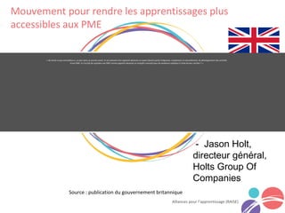« Ne serait-ce pas merveilleux si, un jour dans un proche avenir, le recrutement d'un apprenti devenait un aspect faisant partie intégrante, simplement et naturellement, du développement des activités
d’une PME. Et si le fait de rejoindre une PME comme apprenti devenait un tremplin convoité pour de nombreux individus à l’orée de leur carrière ? »
Alliances pour l’apprentissage (RAISE)
- Jason Holt,
directeur général,
Holts Group Of
Companies
Source : publication du gouvernement britannique
Mouvement pour rendre les apprentissages plus
accessibles aux PME
 