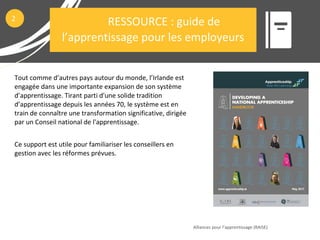 Tout comme d’autres pays autour du monde, l’Irlande est
engagée dans une importante expansion de son système
d’apprentissage. Tirant parti d'une solide tradition
d’apprentissage depuis les années 70, le système est en
train de connaître une transformation significative, dirigée
par un Conseil national de l'apprentissage.
Ce support est utile pour familiariser les conseillers en
gestion avec les réformes prévues.
Alliances pour l’apprentissage (RAISE)
2
RESSOURCE : guide de
l’apprentissage pour les employeurs
 
