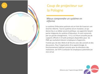 Alliances pour l’apprentissage (RAISE)
Le système d’éducation polonais est en train de traverser une
énorme réforme. Tout le système est en mutation, ce qui
donne lieu à un débat social et politique. Les apprentis faisant
partie intégrante du système d’éducation, ils sont concernés
par ces grands changements. Il n’y a à l’heure actuelle pas de
supports officiels ni d’outils pratiques disponibles pour les
PME qui souhaitent devenir employeurs d’apprentis.
Il existe peu de sites Web et de forums avec des conseils et des
discussions. Pour l’organisation d’un apprentissage, le
fonctionnement habituel consiste pour les directeurs des
institutions de l’EFP à contacter les employeurs potentiels (et
vice-versa)
Coup de projecteur sur
la Pologne
Mieux comprendre un système en 
réforme
4
 