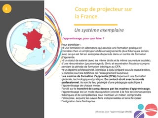 Alliances pour l’apprentissage (RAISE)
Coup de projecteur sur
la France
Un système exemplaire
4
L'apprentissage, pour quoi faire ?
Pour bénéficier :
•d’une formation en alternance qui associe une formation pratique et
concrète chez un employeur et des enseignements plus théoriques en lien
avec ce qui est fait en entreprise dispensés dans un centre de formation
d'apprentis.
•d’un statut de salarié (avec les même droits et la même couverture sociale),
d’une rémunération (pourcentage du Smic et exonération fiscale) y compris
pendant la période de formation théorique au CFA. 
•d’un diplôme professionnel, identique à celui préparé sous le statut d'élève,
y compris pour les diplômes de l'enseignement supérieur.
Les centres de formation d'apprentis (CFA) dispensent une formation
générale, technologique et pratique. En contact étroit avec le monde
professionnel, ils sont le lieu privilégié d'une pédagogie spécifique à
l'apprentissage de chaque métier.
Fondé sur le transfert de compétences par les maîtres d'apprentissage,
l'apprentissage est un mode d'acquisition concret à la fois de connaissances
théoriques et de compétences pour maîtriser un métier, comprendre
l'entreprise, acquérir les savoir-faire indispensables et ainsi favoriser
l'intégration dans l'entreprise.
 