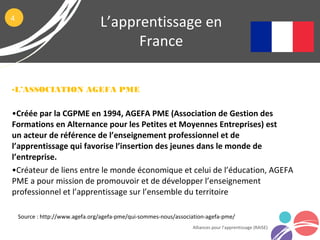 L’apprentissage en
France
Alliances pour l’apprentissage (RAISE)
Source : http://www.agefa.org/agefa-pme/qui-sommes-nous/association-agefa-pme/
4
•L’ASSOCIATION AGEFA PME
•Créée par la CGPME en 1994, AGEFA PME (Association de Gestion des
Formations en Alternance pour les Petites et Moyennes Entreprises) est
un acteur de référence de l’enseignement professionnel et de
l’apprentissage qui favorise l’insertion des jeunes dans le monde de
l’entreprise.
•Créateur de liens entre le monde économique et celui de l’éducation, AGEFA
PME a pour mission de promouvoir et de développer l’enseignement
professionnel et l’apprentissage sur l’ensemble du territoire
 