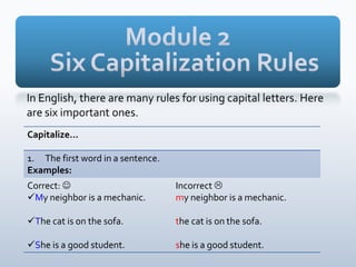 Capitalize…
1. The first word in a sentence.
Examples:
Correct: 
My neighbor is a mechanic.
The cat is on the sofa.
She is a good student.
Incorrect 
my neighbor is a mechanic.
the cat is on the sofa.
she is a good student.
 
